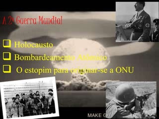 A 2ª Guerra Mundial
 Holocausto
 Bombardeamento Atômico
 O estopim para originar-se a ONU
 