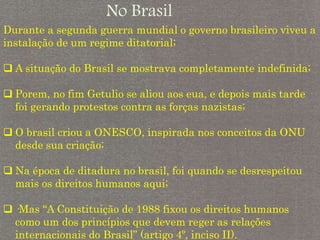 No Brasil
Durante a segunda guerra mundial o governo brasileiro viveu a
instalação de um regime ditatorial;
 A situação do Brasil se mostrava completamente indefinida;
 Porem, no fim Getulio se aliou aos eua, e depois mais tarde
foi gerando protestos contra as forças nazistas;
 O brasil criou a ONESCO, inspirada nos conceitos da ONU
desde sua criação;
 Na época de ditadura no brasil, foi quando se desrespeitou
mais os direitos humanos aqui;
 ·Mas “A Constituição de 1988 fixou os direitos humanos
como um dos princípios que devem reger as relações
internacionais do Brasil” (artigo 4º, inciso II).
 