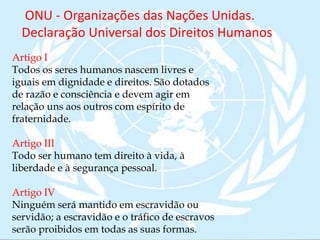 ONU - Organizações das Nações Unidas.
Declaração Universal dos Direitos Humanos
Artigo I
Todos os seres humanos nascem livres e
iguais em dignidade e direitos. São dotados
de razão e consciência e devem agir em
relação uns aos outros com espírito de
fraternidade.
Artigo III
Todo ser humano tem direito à vida, à
liberdade e à segurança pessoal.
Artigo IV
Ninguém será mantido em escravidão ou
servidão; a escravidão e o tráfico de escravos
serão proibidos em todas as suas formas.
 
