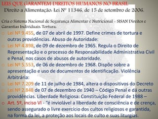 LEIS QUE GARANTEM DIREITOS HUMANOS NO BRASIL
Direito a Alimentação: Lei Nº 11346, de 15 de setembro de 2006.
Cria o Sistema Nacional de Segurança Alimentar e Nutricional - SISAN Direitos e
Garantias Individuais: Tortura:
o Lei Nº 9.455, de 07 de abril de 1997. Define crimes de tortura e
outras providências. Abuso de Autoridade:
o Lei Nº 4.898, de 09 de dezembro de 1965. Regula o Direito de
Representação e o processo de Responsabilidade Administrativa Civil
e Penal, nos casos de abusos de autoridade.
o Lei Nº 5.553, de 06 de dezembro de 1968. Dispõe sobre a
apresentação e uso de documentos de identificação. Violência
Arbitrária:
o Lei Nº 7.209 de 11 de julho de 1984, altera o dispositivos do Decreto
o Lei Nº 2.848 de 07 de dezembro de 1940 – Código Penal e dá outras
providências. Liberdade Religiosa: Constituição Federal de 1988 –
o Art. 5º, inciso Vl - “é inviolável a liberdade de consciência e de crença,
sendo assegurado o livre exercício dos cultos religiosos e garantida,
na forma da lei, a proteção aos locais de culto e suas liturgias.
 