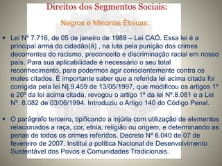 Direitos dos Segmentos Sociais:
Negros e Minorias Étnicas:
 Lei Nº 7.716, de 05 de janeiro de 1989 – Lei CAÓ. Essa lei é a
principal arma do cidadão(ã) , na luta pela punição dos crimes
decorrentes do racismo, preconceito e discriminação racial em nosso
país. Para sua aplicabilidade é necessário o seu total
reconhecimento, para podermos agir conscientemente contra os
males citados. É importante saber que a referida lei acima citada foi
corrigida pela lei N].9.459 de 13/05/1997, que modificou os artigos 1º
e 20º da lei acima citada, revogou o artigo 1º da lei Nº.8.081 e a Lei
Nº. 8.082 de 03/06/1994. Introduziu o Artigo 140 do Código Penal.
 O parágrafo terceiro, tipificando a injúria com utilização de elementos
relacionados a raça, cor, etnia, religião ou origem, e determinando as
penas de todos os crimes referidos. Decreto Nº 6.040 de 07 de
fevereiro de 2007. Institui a política Nacional de Desenvolvimento
Sustentável dos Povos e Comunidades Tradicionais.
 