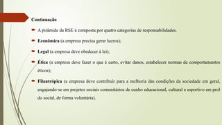 Continuação
 A pirâmide da RSE é composta por quatro categorias de responsabilidades.
 Econômica (a empresa precisa gerar lucros);
 Legal (a empresa deve obedecer à lei);
 Ética (a empresa deve fazer o que é certo, evitar danos, estabelecer normas de comportamentos
éticos);
 Filantrópica (a empresa deve contribuir para a melhoria das condições da sociedade em geral,
engajando-se em projetos sociais comunitários de cunho educacional, cultural e esportivo em prol
do social, de forma voluntária).
 