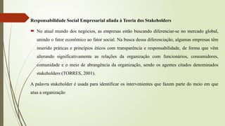 Responsabilidade Social Empresarial aliada à Teoria dos Stakeholders
 No atual mundo dos negócios, as empresas estão buscando diferenciar-se no mercado global,
unindo o fator econômico ao fator social. Na busca dessa diferenciação, algumas empresas têm
inserido práticas e princípios éticos com transparência e responsabilidade, de forma que vêm
alterando significativamente as relações da organização com funcionários, consumidores,
comunidade e o meio de abrangência da organização, sendo os agentes citados denominados
stakeholders (TORRES, 2001).
A palavra stakeholder é usada para identificar os intervenientes que fazem parte do meio em que
atua a organização
 
