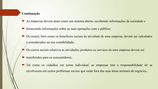 Continuação
 As empresas devem atuar como um sistema aberto, recebendo informações da sociedade e
 fornecendo informações sobre as suas operações com o público;
 Os custos, bem como os benefícios sociais da atividade de uma empresa, devem ser calculados
e considerados na sua contabilidade;
 Os custos sociais relativos as atividades, produtos ou serviços de uma empresa devem ser
 transferidos para os consumidores;
 Tal como os cidadãos em nome individual, as empresas têm a responsabilidade de se
envolverem em certos problemas sociais que estão fora das suas áreas normais de negócios.
 