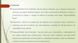 Continuação
 Responsabilidade Social Ambiental: trata das práticas ambientais que as empresas adotam para
minimizar seu impacto ambiental negativo. Isso inclui o gerenciamento adequado de resíduos, a
conservação de energia e a adoção de práticas de produção mais limpas. Responsabilidade
Social
 Empresarial : refere-se ao compromisso das empresas com as questões sociais, econômicas e
ambientais, por meio de políticas que visam aprimorar a qualidade de vida das pessoas e da
comunidade em que operam.
 Responsabilidade Social Individual : trata das ações que os funcionários e colaboradores de
uma empresa adotam para contribuir para o bem-estar social e ambiental. Isso pode incluir
doações para organizações sem fins lucrativos, voluntariado em projetos sociais ou ambientais e
a adoção de práticas sustentáveis em suas vidas pessoais.
 