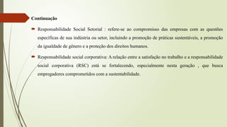 Continuação
 Responsabilidade Social Setorial : refere-se ao compromisso das empresas com as questões
específicas de sua indústria ou setor, incluindo a promoção de práticas sustentáveis, a promoção
da igualdade de gênero e a proteção dos direitos humanos.
 Responsabilidade social corporativa: A relação entre a satisfação no trabalho e a responsabilidade
social corporativa (RSC) está se fortalecendo, especialmente nesta geração , que busca
empregadores comprometidos com a sustentabilidade.
 