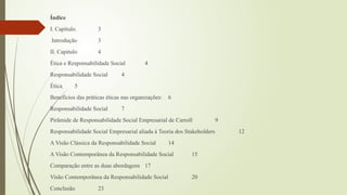 Índice
I. Capítulo 3
Introdução 3
II. Capitulo 4
Ética e Responsabilidade Social 4
Responsabilidade Social 4
Ética 5
Benefícios das práticas éticas nas organizações: 6
Responsabilidade Social 7
Pirâmide de Responsabilidade Social Empresarial de Carroll 9
Responsabilidade Social Empresarial aliada à Teoria dos Stakeholders 12
A Visão Clássica da Responsabilidade Social 14
A Visão Contemporânea da Responsabilidade Social 15
Comparação entre as duas abordagens 17
Visão Contemporânea da Responsabilidade Social 20
Conclusão 23
 