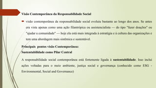 Visão Contemporânea da Responsabilidade Social
 visão contemporânea da responsabilidade social evoluiu bastante ao longo dos anos. Se antes
era vista apenas como uma ação filantrópica ou assistencialista — do tipo "fazer doações" ou
"ajudar a comunidade" — hoje ela está mais integrada à estratégia e à cultura das organizações e
tem uma abordagem mais sistêmica e sustentável.
Principais pontos visão Contemporânea:
Sustentabilidade como Pilar Central
A responsabilidade social contemporânea está fortemente ligada à sustentabilidade. Isso inclui
ações voltadas para o meio ambiente, justiça social e governança (conhecido como ESG -
Environmental, Social and Governance)
 