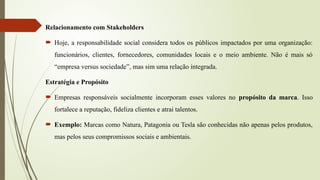 Relacionamento com Stakeholders
 Hoje, a responsabilidade social considera todos os públicos impactados por uma organização:
funcionários, clientes, fornecedores, comunidades locais e o meio ambiente. Não é mais só
“empresa versus sociedade”, mas sim uma relação integrada.
Estratégia e Propósito
 Empresas responsáveis socialmente incorporam esses valores no propósito da marca. Isso
fortalece a reputação, fideliza clientes e atrai talentos.
 Exemplo: Marcas como Natura, Patagonia ou Tesla são conhecidas não apenas pelos produtos,
mas pelos seus compromissos sociais e ambientais.
 