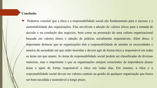 Conclusão
 Podemos concluir que a ética e a responsabilidade social são fundamentais para o sucesso e a
sustentabilidade das organizações. Elas envolvem a adoção de valores éticos para a tomada de
decisão e na condução dos negócios, bem como na promoção de uma cultura organizacional
baseada em valores éticos e adoção de práticas socialmente responsáveis. Além disso, é
importante destacar que as organizações têm a responsabilidade de atender às necessidades e
anseios da sociedade em que estão inseridas e devem agir de forma ética e responsável em todas
as áreas em que atuam. As áreas de responsabilidade social podem ser classificadas de diversas
maneiras, mas o importante é que as organizações estejam conscientes da importância dessas
áreas e ajam de forma responsável e ética em todas elas. Em resumo, a ética e a
responsabilidade social devem ser valores centrais na gestão de qualquer organização que busca
ser bem-sucedida e sustentável a longo prazo.
 