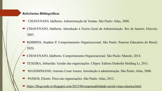 Referências Bibliográficas
 CHIAVENATO, Idalberto. Administração de Vendas. São Paulo: Atlas, 2000.
 CHIAVENATO, Idalberto. Introdução à Teoria Geral da Administração. Rio de Janeiro: Elsevier,
2003.
 ROBBINS, Stephen P. Comportamento Organizacional. São Paulo: Pearson Education do Brasil,
2020.
 CHIAVENATO, Idalberto. Comportamento Organizacional. São Paulo: Manole, 2014.
 TEXEIRA, Sebastião. Gestão das organizações. Chipre: Editora Dashofer Holding Lt, 2011.
 MAXIMINIANO, Antonio Cesar Amaru. Introdução à administração. São Paulo: Atlas, 2008.
 PASSOS, Elizete. Ética nas organizações. São Paulo: Atlas, 2012.
 https://blogverde-rs.blogspot.com/2015/06/responsabilidade-social-visao-classica.html
 
