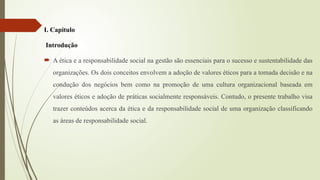 I. Capitulo
Introdução
 A ética e a responsabilidade social na gestão são essenciais para o sucesso e sustentabilidade das
organizações. Os dois conceitos envolvem a adoção de valores éticos para a tomada decisão e na
condução dos negócios bem como na promoção de uma cultura organizacional baseada em
valores éticos e adoção de práticas socialmente responsáveis. Contudo, o presente trabalho visa
trazer conteúdos acerca da ética e da responsabilidade social de uma organização classificando
as áreas de responsabilidade social.
 
