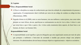 II. Capitulo
Ética e Responsabilidade Social
 A Ética é a disciplina ou campo do conhecimento que trata da avaliação do comportamento de pessoas e
organizações. O comportamento ideal é definido por meio de um código de conduta ou código de ética
(Maximiniano, 2008).
 Segundo Alonso et al (2008), entre os seres humanos, tem uns melhores e outros piores, mas como todos
desejam ser mais felizes, devem, aperfeiçoar-se continuamente na arte de viver a ética. A ética é a arte
que torna bons o que é feito e quem o faz. A ética cuida exatamente deste aspecto, de fazer bom o ser
humano, de fazer o ser humano feliz.
Responsabilidade Social
 A responsabilidade social significa o grau de obrigações que uma organização assume por meio de ações
que protejam e melhorem o bem-estar da sociedade à medida que procura atingir seus próprios
interesses. Os administradores devem buscar alcançar objetivos organizacionais e objetivos societários.
 