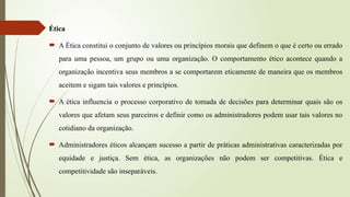 Ética
 A Ética constitui o conjunto de valores ou princípios morais que definem o que é certo ou errado
para uma pessoa, um grupo ou uma organização. O comportamento ético acontece quando a
organização incentiva seus membros a se comportarem eticamente de maneira que os membros
aceitem e sigam tais valores e princípios.
 A ética influencia o processo corporativo de tomada de decisões para determinar quais são os
valores que afetam seus parceiros e definir como os administradores podem usar tais valores no
cotidiano da organização.
 Administradores éticos alcançam sucesso a partir de práticas administrativas caracterizadas por
equidade e justiça. Sem ética, as organizações não podem ser competitivas. Ética e
competitividade são inseparáveis.
 