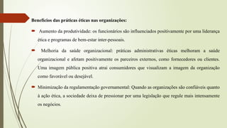 Benefícios das práticas éticas nas organizações:
 Aumento da produtividade: os funcionários são influenciados positivamente por uma liderança
ética e programas de bem-estar inter-pessoais.
 Melhoria da saúde organizacional: práticas administrativas éticas melhoram a saúde
organizacional e afetam positivamente os parceiros externos, como fornecedores ou clientes.
Uma imagem pública positiva atrai consumidores que visualizam a imagem da organização
como favorável ou desejável.
 Minimização da regulamentação governamental: Quando as organizações são confiáveis quanto
à ação ética, a sociedade deixa de pressionar por uma legislação que regule mais intensamente
os negócios.
 