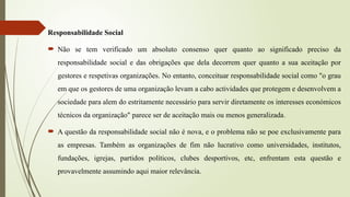 Responsabilidade Social
 Não se tem verificado um absoluto consenso quer quanto ao significado preciso da
responsabilidade social e das obrigações que dela decorrem quer quanto a sua aceitação por
gestores e respetivas organizações. No entanto, conceituar responsabilidade social como "o grau
em que os gestores de uma organização levam a cabo actividades que protegem e desenvolvem a
sociedade para alem do estritamente necessário para servir diretamente os interesses económicos
técnicos da organização" parece ser de aceitação mais ou menos generalizada.
 A questão da responsabilidade social não é nova, e o problema não se poe exclusivamente para
as empresas. Também as organizações de fim não lucrativo como universidades, institutos,
fundações, igrejas, partidos políticos, clubes desportivos, etc, enfrentam esta questão e
provavelmente assumindo aqui maior relevância.
 