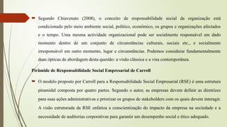  Segundo Chiavenato (2008), o conceito de responsabilidade social da organização está
condicionado pelo meio ambiente social, político, econômico, os grupos e organizações afectados
e o tempo. Uma mesma actividade organizacional pode ser socialmente responsável em dado
momento dentro de um conjunto de circunstâncias culturais, sociais etc., e socialmente
irresponsável em outro momento, lugar e circunstâncias. Podemos considerar fundamentalmente
duas ópticas de abordagem desta questão: a visão clássica e a visa contemporânea.
Pirâmide de Responsabilidade Social Empresarial de Carroll
 O modelo proposto por Carroll para a Responsabilidade Social Empresarial (RSE) é uma estrutura
piramidal composta por quatro partes. Segundo o autor, as empresas devem definir as diretrizes
para suas ações administrativas e priorizar os grupos de stakeholders com os quais devem interagir.
A visão estruturada da RSE enfatiza a conscientização do impacto da empresa na sociedade e a
necessidade de auditorias corporativas para garantir um desempenho social e ético adequado.
 