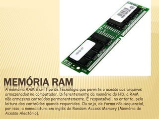MEMÓRIA RAM

A memória RAM é um tipo de tecnologia que permite o acesso aos arquivos
armazenados no computador. Diferentemente da memória do HD, a RAM
não armazena conteúdos permanentemente. É responsável, no entanto, pela
leitura dos conteúdos quando requeridos. Ou seja, de forma não-sequencial,
por isso, a nomeclatura em inglês de Random Access Memory (Memória de
Acesso Aleatório).

 