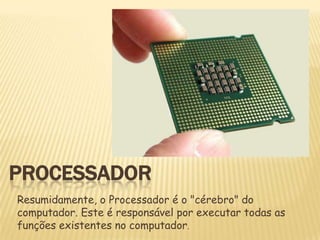 PROCESSADOR
Resumidamente, o Processador é o "cérebro" do
computador. Este é responsável por executar todas as
funções existentes no computador.

 