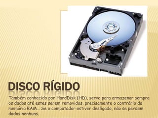 DISCO RÍGIDO
Também conhecido por HardDisk (HD), serve para armazenar sempre
os dados até estes serem removidos, precisamente o contrário da
memória RAM… Se o computador estiver desligado, não se perdem
dados nenhuns.

 