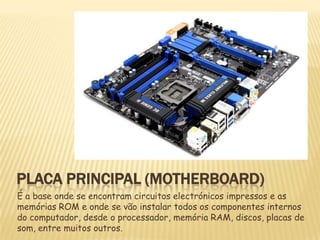 PLACA PRINCIPAL (MOTHERBOARD)
É a base onde se encontram circuitos electrónicos impressos e as
memórias ROM e onde se vão instalar todos os componentes internos
do computador, desde o processador, memória RAM, discos, placas de
som, entre muitos outros.

 