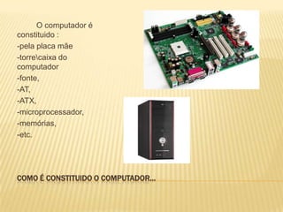 O computador é
constituido :
-pela placa mãe
-torrecaixa do
computador
-fonte,
-AT,
-ATX,
-microprocessador,
-memórias,
-etc.

COMO É CONSTITUIDO O COMPUTADOR…

 