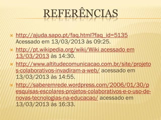 REFERÊNCIAS
   http://ajuda.sapo.pt/faq.html?faq_id=5135
    Acessado em 13/03/2013 às 09:25.
   http://pt.wikipedia.org/wiki/Wiki acessado em
    13/03/2013 às 14:30.
   http://www.altitudecomunicacao.com.br/site/projeto
    s-colaborativos-invadiram-a-web/ acessado em
    13/03/2013 às 14:55.
   http://saberemrede.wordpress.com/2006/01/30/p
    esquisas-escolares-projetos-colaborativos-e-o-uso-de-
    novas-tecnologias-na-educacao/ acessado em
    13/03/2013 às 16:33.
 
