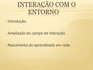 INTERAÇÃO COM O
          ENTORNO
- Introdução.

- Ampliação do campo de Interação.

- Nascimento do aprendizado em rede.
 
