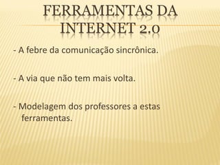 FERRAMENTAS DA
         INTERNET 2.0
- A febre da comunicação sincrônica.

- A via que não tem mais volta.

- Modelagem dos professores a estas
  ferramentas.
 