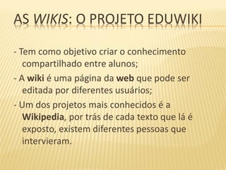AS WIKIS: O PROJETO EDUWIKI

- Tem como objetivo criar o conhecimento
   compartilhado entre alunos;
- A wiki é uma página da web que pode ser
   editada por diferentes usuários;
- Um dos projetos mais conhecidos é a
   Wikipedia, por trás de cada texto que lá é
   exposto, existem diferentes pessoas que
   intervieram.
 