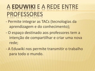 A EDUWIKI E A REDE ENTRE
PROFESSORES
- Permite integrar as TACs (tecnologias da
   aprendizagem e do conhecimento);
- O espaço destinado aos professores tem a
   intenção de compartilhar e criar uma nova
   rede;
- A Eduwiki nos permite transmitir o trabalho
   para todo o mundo.
 