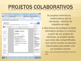 PROJETOS COLABORATIVOS
                  Os projetos telemáticos
                     colaboradores são as
                    atividades - estrelas do
                       trabalho em rede.
           a ideia básica de qualquer projeto
               telemático sempre é a mesma:
                   a partir de um projeto de
                 interesse, se propõe tarefas
                que estas são compartilhadas
               com outras escolas ou pessoas
                interessadas para poder criar
                     um produto comum.
              http://www.atlasdeladiversidad.net/pt/n
               ode
 