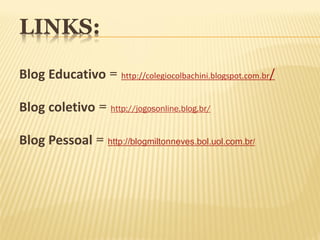 LINKS:

Blog Educativo = http://colegiocolbachini.blogspot.com.br/

Blog coletivo = http://jogosonline.blog.br/

Blog Pessoal = http://blogmiltonneves.bol.uol.com.br/
 