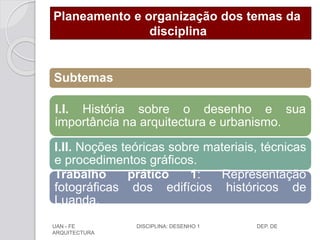 Planeamento e organização dos temas da
disciplina
Subtemas
I.I. História sobre o desenho e sua
importância na arquitectura e urbanismo.
I.II. Noções teóricas sobre materiais, técnicas
e procedimentos gráficos.
Trabalho prático 1: Representação
fotográficas dos edifícios históricos de
Luanda.
UAN - FE DISCIPLINA: DESENHO 1 DEP. DE
ARQUITECTURA
 
