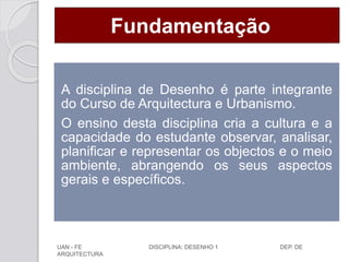 Fundamentação
A disciplina de Desenho é parte integrante
do Curso de Arquitectura e Urbanismo.
O ensino desta disciplina cria a cultura e a
capacidade do estudante observar, analisar,
planificar e representar os objectos e o meio
ambiente, abrangendo os seus aspectos
gerais e específicos.
UAN - FE DISCIPLINA: DESENHO 1 DEP. DE
ARQUITECTURA
 