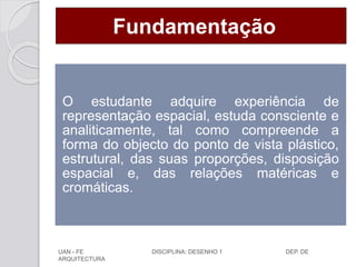 Fundamentação
O estudante adquire experiência de
representação espacial, estuda consciente e
analiticamente, tal como compreende a
forma do objecto do ponto de vista plástico,
estrutural, das suas proporções, disposição
espacial e, das relações matéricas e
cromáticas.
UAN - FE DISCIPLINA: DESENHO 1 DEP. DE
ARQUITECTURA
 