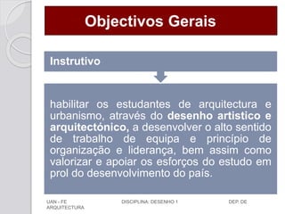 Objectivos Gerais
habilitar os estudantes de arquitectura e
urbanismo, através do desenho artistico e
arquitectónico, a desenvolver o alto sentido
de trabalho de equipa e princípio de
organização e liderança, bem assim como
valorizar e apoiar os esforços do estudo em
prol do desenvolvimento do país.
Instrutivo
UAN - FE DISCIPLINA: DESENHO 1 DEP. DE
ARQUITECTURA
 