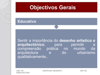 Objectivos Gerais
Sentir a importância do desenho artistico e
arquitectónico, para permitir a
compreensão prática no mundo da
arquitectura e do urbanismo
qualitativamente..
Educativo
UAN - FE DISCIPLINA: DESENHO 1 DEP. DE
ARQUITECTURA
 