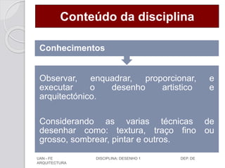 Conteúdo da disciplina
Observar, enquadrar, proporcionar, e
executar o desenho artistico e
arquitectónico.
Considerando as varias técnicas de
desenhar como: textura, traço fino ou
grosso, sombrear, pintar e outros.
Conhecimentos
UAN - FE DISCIPLINA: DESENHO 1 DEP. DE
ARQUITECTURA
 