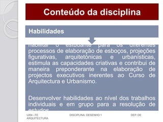 Conteúdo da disciplina
habilitar o estudante para os diferentes
processos de elaboração de esboços, projeções
figurativas, arquitetónicas e urbanísticas,
estimula as capacidades criativas e contribui de
maneira preponderante na elaboração de
projectos executivos inerentes ao Curso de
Arquitectura e Urbanismo.
Desenvolver habilidades ao nível dos trabalhos
individuais e em grupo para a resolução de
estudos.
Habilidades
UAN - FE DISCIPLINA: DESENHO 1 DEP. DE
ARQUITECTURA
 