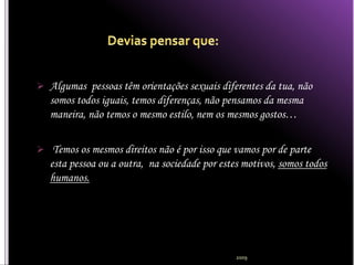  Algumas pessoas têm orientações sexuais diferentes da tua, não
   somos todos iguais, temos diferenças, não pensamos da mesma
   maneira, não temos o mesmo estilo, nem os mesmos gostos…

 Temos os mesmos direitos não é por isso que vamos por de parte
   esta pessoa ou a outra, na sociedade por estes motivos, somos todos
   humanos.




                                                2009
 