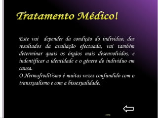 Este vai depender da condição do individuo, dos
resultados da avaliação efectuada, vai também
determinar quais os órgãos mais desenvolvidos, e
indentificar a identidade e o género do individuo em
causa.
O Hermafroditismo é muitas vezes confundido com o
transxualismo e com a bissexualidade.




                                      2009
 