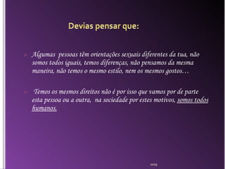 Algumas  pessoas têm orientações sexuais diferentes da tua, não somos todos iguais, temos diferenças, não pensamos da mesma maneira, não temos o mesmo estilo, nem os mesmos gostos… Temos os mesmos direitos não é por isso que vamos por de parte esta pessoa ou a outra,  na sociedade por estes motivos,  somos todos humanos. 2009 