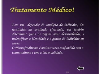 Este vai  depender da condição do individuo, dos resultados da avaliação efectuada, vai também determinar quais os órgãos mais desenvolvidos, e indentificar a identidade e o género do individuo em causa. O Hermafroditismo é muitas vezes confundido com o  transxualismo e com a bissexualidade. 2009 