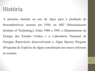 História
A primeira menção ao uso de algas para a produção de
biocombustíveis ocorreu em 1950, no MIT (Massachusetts
Institute of Technology). Entre 1980 a 1995, o Departamento de

Energia dos Estados Unidos e o Laboratório Nacional de
Energias Renováveis desenvolveram o Algae Species Program
(Programa de Espécies de algas) considerado um marco referente

ao assunto.

 