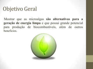 Objetivo Geral
Mostrar que as microalgas são alternativas para a
geração de energia limpa e que possui grande potencial
para produção de biocombustíveis, além de outros
benefícios.

 