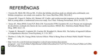 REFERÊNCIAS
▪ Ferreira SE, Mello MJ, Olivera ML. O efeito das bebidas alcoólicas pode ser afetado pela combinação com
bebidas energéticas: um estudo com usuários. Rev Assoc Med Bras 2004; 50(1):48-5.
▪ Grasser KE, Yepuri G, Dulloo AG, Montari AP. Cardio- and cerebrovascular responses to the energy drinkRed
Bull in young adults: a randomized cross-over study. Eur J Nutr. Fribourg Switzerland. 2014; 56:1561–71.
▪ Sousa AF, Abreu RND, Costa FLP, Brito LM, Vasconcelos FFM, Escudeiro SS. et al. Pessoas em recuperação
do alcoolismo: avaliação dos fatores de risco cardiovasculares. SMAD, Rev. Eletrônica Saúde Mental Álcool
Drog. 2009; 5(2):1-18.
▪ Temple JL, Bernard C, Lipshultz SE, Czachor JD, Westphal JA, Mestre MA. The Safety of ingested Caffeine:
A Comprehensive Review. Front Psychiatry, 8: 1-19. 2017.
▪ Thorlton J, Colby DA. Energy Drink Adverse Effects: What Is Being Done to Protect Public Health? Western
Journ
▪ http://www.hvc.com.br/noticias/energetico-e-alcool-uma-mistura-doce-porem-
perigosa#:~:text=Um%20dos%20problemas%20da%20combina%C3%A7%C3%A3o,Nunca%20devem%20be
ber%20em%20jejum.
 