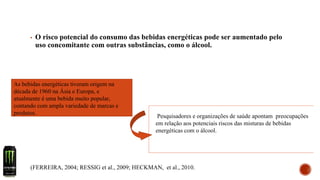 ▪ O risco potencial do consumo das bebidas energéticas pode ser aumentado pelo
uso concomitante com outras substâncias, como o álcool.
As bebidas energéticas tiveram origem na
década de 1960 na Ásia e Europa, e
atualmente é uma bebida muito popular,
contando com ampla variedade de marcas e
produtos.
Pesquisadores e organizações de saúde apontam preocupações
em relação aos potenciais riscos das misturas de bebidas
energéticas com o álcool.
(FERREIRA, 2004; RESSIG et al., 2009; HECKMAN, et al., 2010.
 