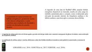 ▪ A ingestão da cafeína pode elevar de forma aguda a pressão arterial que ainda com o aumento consequente da glicose circulante, causa aceleração
da frequência cardíaca.
▪ A combinação de cafeína, açúcar e taurina, disfarçam o sabor das bebidas alcoólicas tornando-as mais palatável, aumentando o consumo de
álcool.
(GRASSER, et al., 2014 ; SANCTIS,et al., 2017; VERSTER, et al., 2018).
A ingestão de uma lata de RedBull (RB), popular bebida
energética disponível no mercado, resulta em uma carga de
trabalho aumentada para o coração, como evidenciado pela
elevação da pressão arterial, da frequência cardíaca e do
débito cardíaco, uma hora após o consumo dessa bebida.
A quantidade de açúcar presente nas
bebidas energéticas é geralmente similar
à dos demais refrigerantes, e pode
contribuir para condições de obesidade e
resultar em alterações do esmalte
dentário.
 