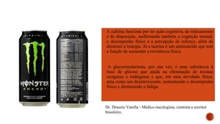 ▪ A cafeína funciona por ter ação cognitiva, de relaxamento
e de disposição, melhorando também a cognição mental,
o desempenho físico e a percepção do esforço, além de
diminuir a letargia. Já a taurina é um aminoácido que tem
a função de aumentar a resistência física.
▪ A glucoronolactona, por sua vez, é uma substância à
base de glicose que ajuda na eliminação de toxinas
exógenas e endógenas e que, em uma atividade física,
atua como um desintoxicante, aumentando o desempenho
físico e diminuindo a fadiga.
Dr. Drauzio Varella - Médico oncologista, cientista e escritor
brasileiro.
 